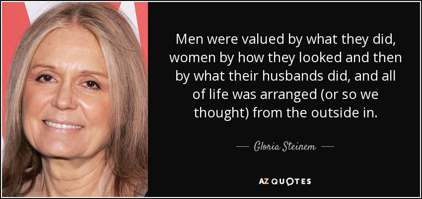Men were valued by what they did, women by how they looked and then by what their husbands did, and all of life was arranged (or so we thought) from the outside in. - Gloria Steinem