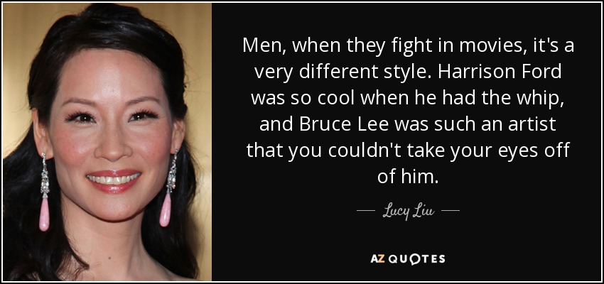 Men, when they fight in movies, it's a very different style. Harrison Ford was so cool when he had the whip, and Bruce Lee was such an artist that you couldn't take your eyes off of him. - Lucy Liu