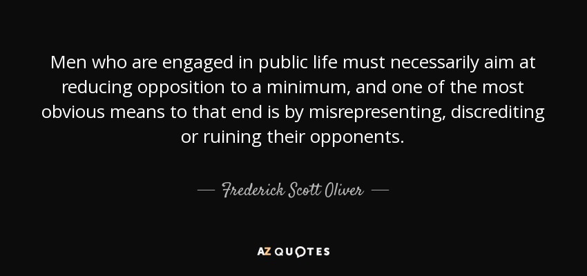 Men who are engaged in public life must necessarily aim at reducing opposition to a minimum, and one of the most obvious means to that end is by misrepresenting, discrediting or ruining their opponents. - Frederick Scott Oliver