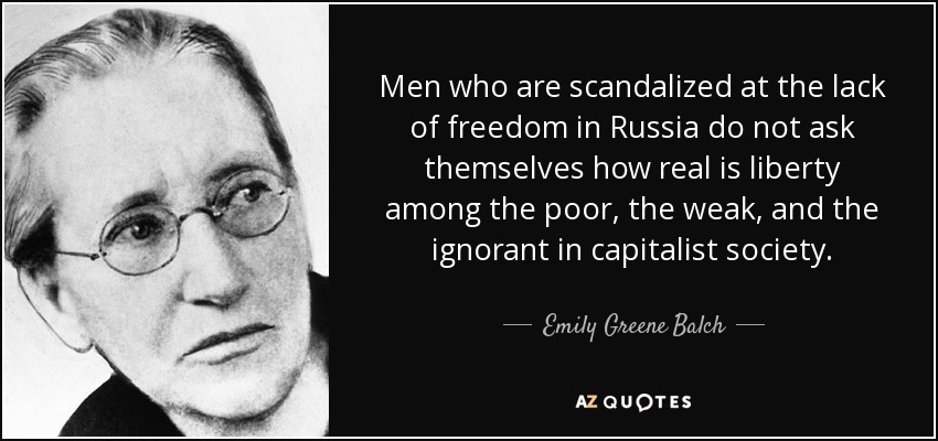 Men who are scandalized at the lack of freedom in Russia do not ask themselves how real is liberty among the poor, the weak, and the ignorant in capitalist society. - Emily Greene Balch