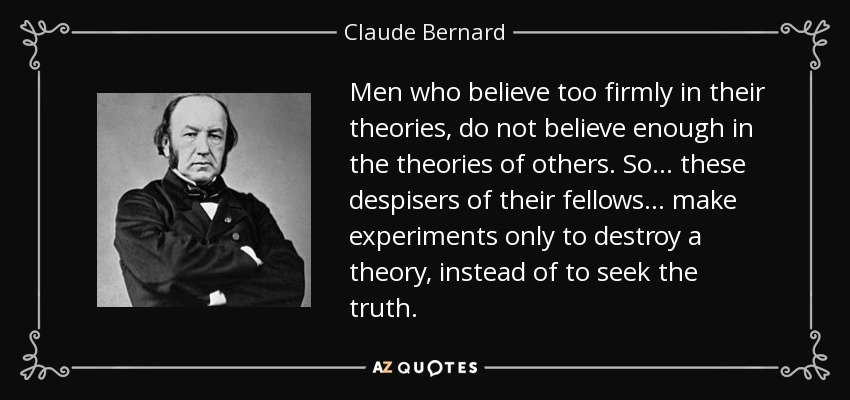 Men who believe too firmly in their theories, do not believe enough in the theories of others. So ... these despisers of their fellows ... make experiments only to destroy a theory, instead of to seek the truth. - Claude Bernard