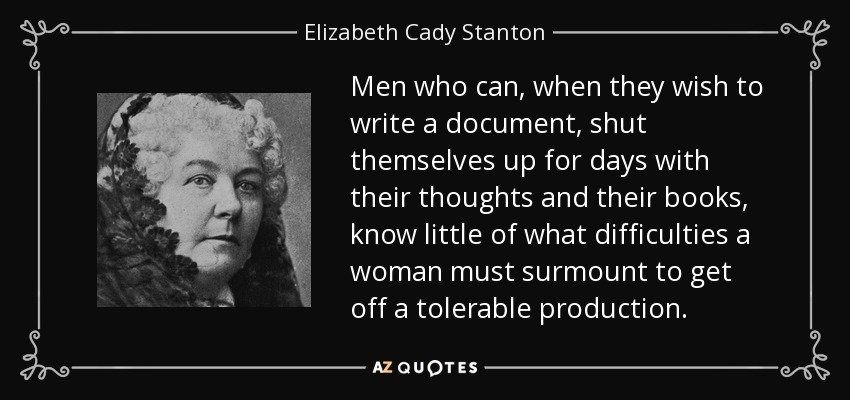Men who can, when they wish to write a document, shut themselves up for days with their thoughts and their books, know little of what difficulties a woman must surmount to get off a tolerable production. - Elizabeth Cady Stanton