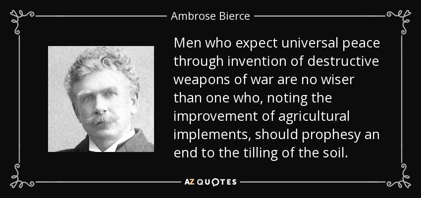 Men who expect universal peace through invention of destructive weapons of war are no wiser than one who, noting the improvement of agricultural implements, should prophesy an end to the tilling of the soil. - Ambrose Bierce