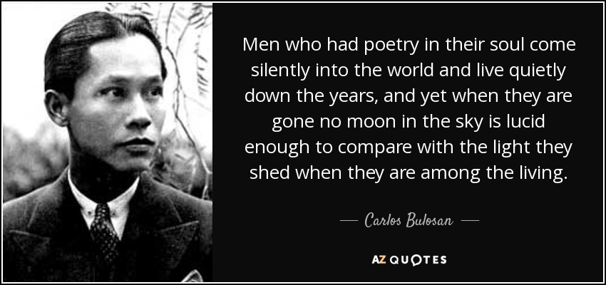 Men who had poetry in their soul come silently into the world and live quietly down the years, and yet when they are gone no moon in the sky is lucid enough to compare with the light they shed when they are among the living. - Carlos Bulosan