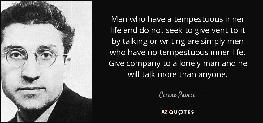 Men who have a tempestuous inner life and do not seek to give vent to it by talking or writing are simply men who have no tempestuous inner life. Give company to a lonely man and he will talk more than anyone. - Cesare Pavese