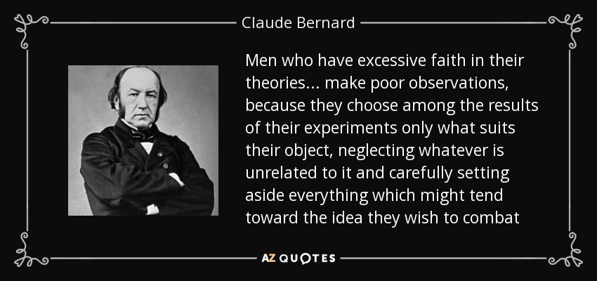 Men who have excessive faith in their theories ... make poor observations, because they choose among the results of their experiments only what suits their object, neglecting whatever is unrelated to it and carefully setting aside everything which might tend toward the idea they wish to combat - Claude Bernard