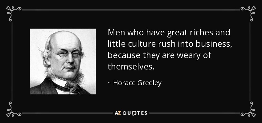 Men who have great riches and little culture rush into business, because they are weary of themselves. - Horace Greeley