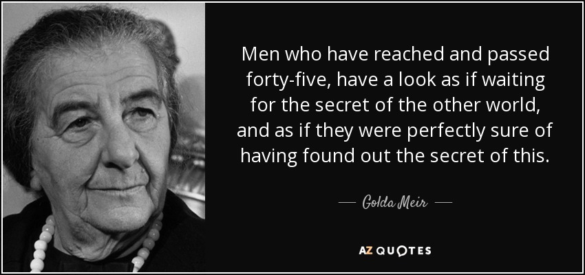 Men who have reached and passed forty-five, have a look as if waiting for the secret of the other world, and as if they were perfectly sure of having found out the secret of this. - Golda Meir