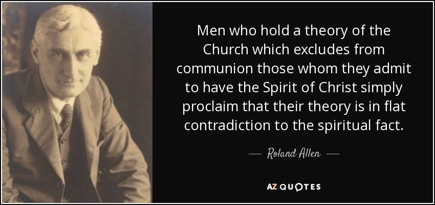 Men who hold a theory of the Church which excludes from communion those whom they admit to have the Spirit of Christ simply proclaim that their theory is in flat contradiction to the spiritual fact. - Roland Allen