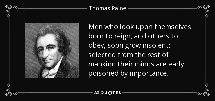 Men who look upon themselves born to reign, and others to obey, soon grow insolent; selected from the rest of mankind their minds are early poisoned by importance. - Thomas Paine