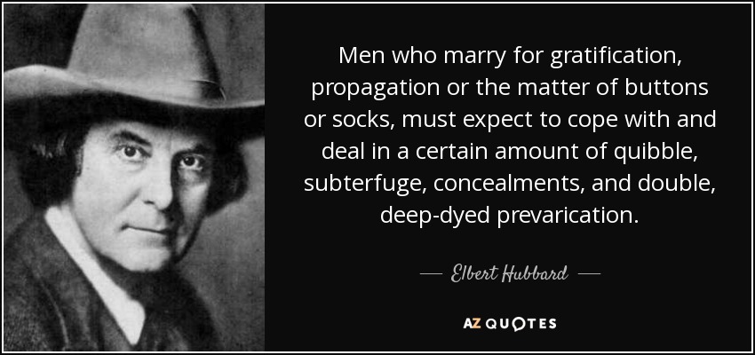 Men who marry for gratification, propagation or the matter of buttons or socks, must expect to cope with and deal in a certain amount of quibble, subterfuge, concealments, and double, deep-dyed prevarication. - Elbert Hubbard