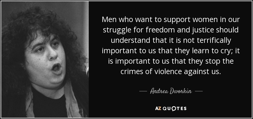Men who want to support women in our struggle for freedom and justice should understand that it is not terrifically important to us that they learn to cry; it is important to us that they stop the crimes of violence against us. - Andrea Dworkin