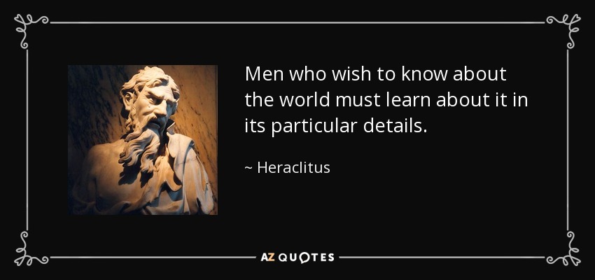 Men who wish to know about the world must learn about it in its particular details. - Heraclitus