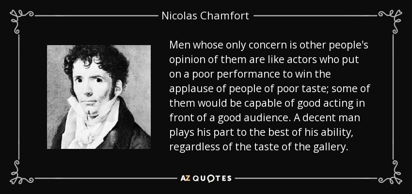 Men whose only concern is other people's opinion of them are like actors who put on a poor performance to win the applause of people of poor taste; some of them would be capable of good acting in front of a good audience. A decent man plays his part to the best of his ability, regardless of the taste of the gallery. - Nicolas Chamfort