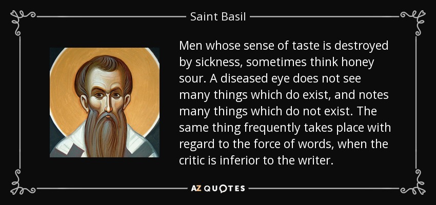 Men whose sense of taste is destroyed by sickness, sometimes think honey sour. A diseased eye does not see many things which do exist, and notes many things which do not exist. The same thing frequently takes place with regard to the force of words, when the critic is inferior to the writer. - Saint Basil