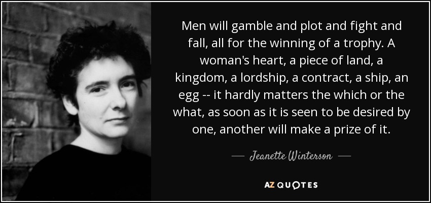 Men will gamble and plot and fight and fall, all for the winning of a trophy. A woman's heart, a piece of land, a kingdom, a lordship, a contract, a ship, an egg -- it hardly matters the which or the what, as soon as it is seen to be desired by one, another will make a prize of it. - Jeanette Winterson