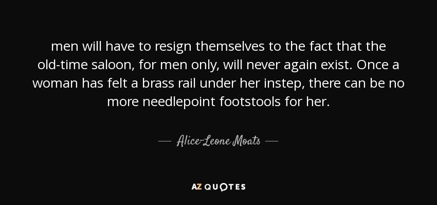 men will have to resign themselves to the fact that the old-time saloon, for men only, will never again exist. Once a woman has felt a brass rail under her instep, there can be no more needlepoint footstools for her. - Alice-Leone Moats