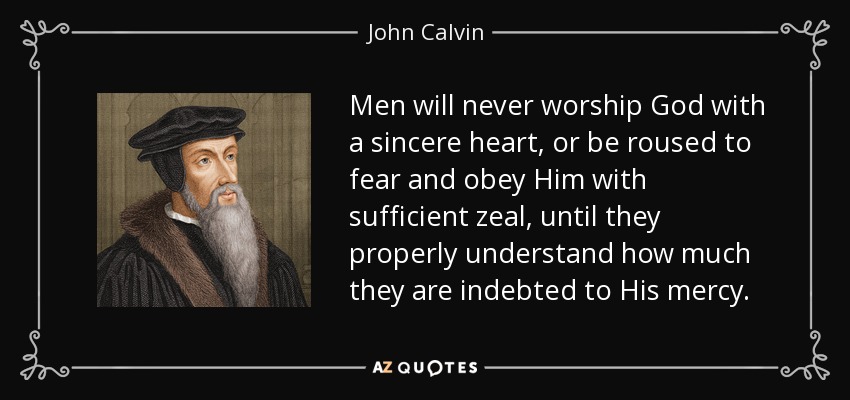 Men will never worship God with a sincere heart, or be roused to fear and obey Him with sufficient zeal, until they properly understand how much they are indebted to His mercy. - John Calvin