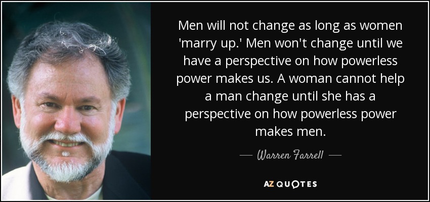 Men will not change as long as women 'marry up.' Men won't change until we have a perspective on how powerless power makes us. A woman cannot help a man change until she has a perspective on how powerless power makes men. - Warren Farrell