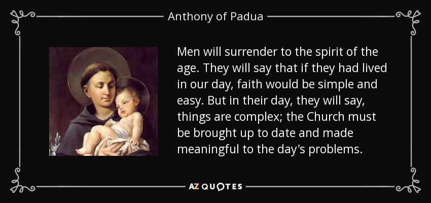 Men will surrender to the spirit of the age. They will say that if they had lived in our day, faith would be simple and easy. But in their day, they will say, things are complex; the Church must be brought up to date and made meaningful to the day's problems. - Anthony of Padua