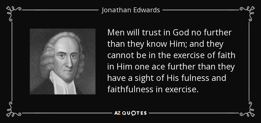 Men will trust in God no further than they know Him; and they cannot be in the exercise of faith in Him one ace further than they have a sight of His fulness and faithfulness in exercise. - Jonathan Edwards