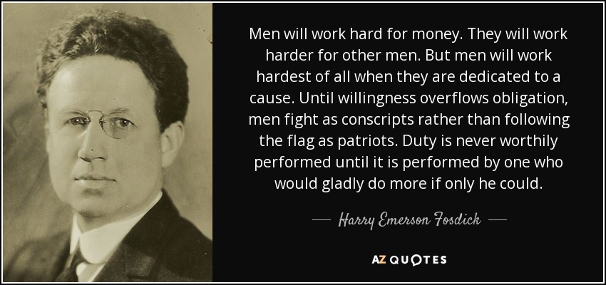 Men will work hard for money. They will work harder for other men. But men will work hardest of all when they are dedicated to a cause. Until willingness overflows obligation, men fight as conscripts rather than following the flag as patriots. Duty is never worthily performed until it is performed by one who would gladly do more if only he could. - Harry Emerson Fosdick