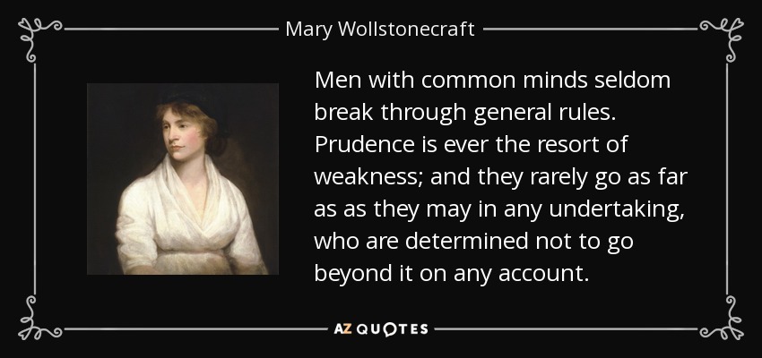 Men with common minds seldom break through general rules. Prudence is ever the resort of weakness; and they rarely go as far as as they may in any undertaking, who are determined not to go beyond it on any account. - Mary Wollstonecraft