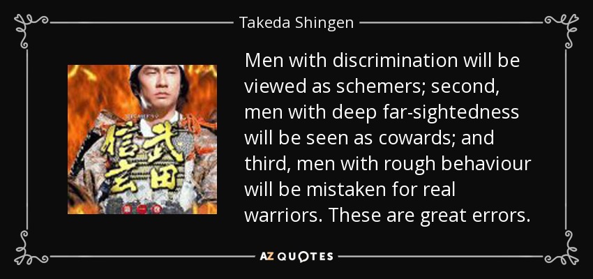 Men with discrimination will be viewed as schemers; second, men with deep far-sightedness will be seen as cowards; and third, men with rough behaviour will be mistaken for real warriors. These are great errors. - Takeda Shingen