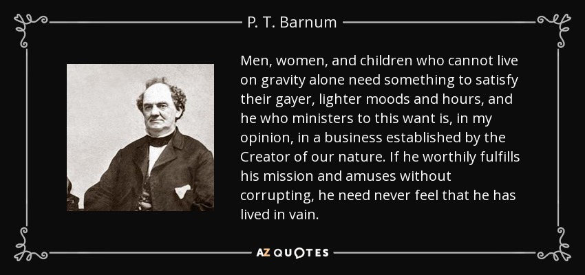 Men, women, and children who cannot live on gravity alone need something to satisfy their gayer, lighter moods and hours, and he who ministers to this want is, in my opinion, in a business established by the Creator of our nature. If he worthily fulfills his mission and amuses without corrupting, he need never feel that he has lived in vain. - P. T. Barnum