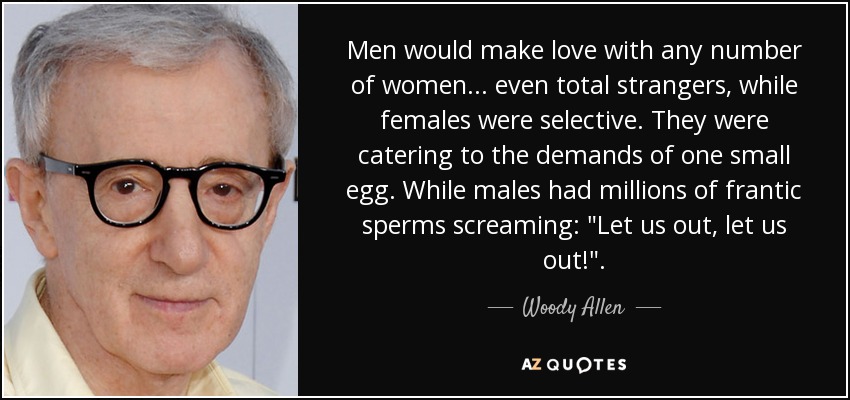 Men would make love with any number of women ... even total strangers, while females were selective. They were catering to the demands of one small egg. While males had millions of frantic sperms screaming: 