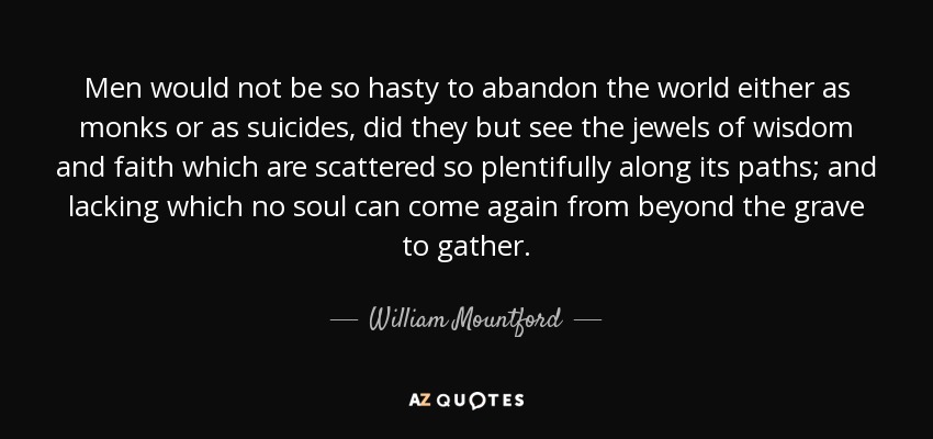 Men would not be so hasty to abandon the world either as monks or as suicides, did they but see the jewels of wisdom and faith which are scattered so plentifully along its paths; and lacking which no soul can come again from beyond the grave to gather. - William Mountford