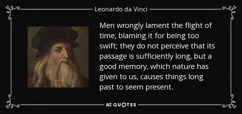Men wrongly lament the flight of time, blaming it for being too swift; they do not perceive that its passage is sufficiently long, but a good memory, which nature has given to us, causes things long past to seem present. - Leonardo da Vinci