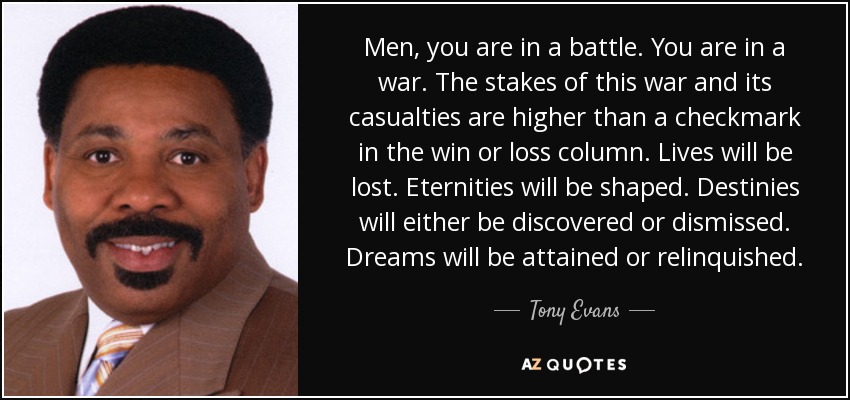 Men, you are in a battle. You are in a war. The stakes of this war and its casualties are higher than a checkmark in the win or loss column. Lives will be lost. Eternities will be shaped. Destinies will either be discovered or dismissed. Dreams will be attained or relinquished. - Tony Evans