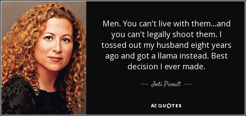 Men. You can't live with them...and you can't legally shoot them. I tossed out my husband eight years ago and got a llama instead. Best decision I ever made. - Jodi Picoult