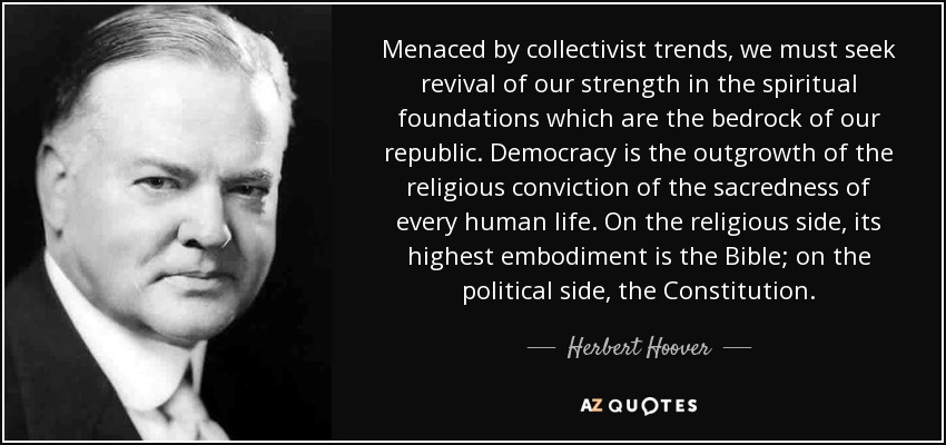 Menaced by collectivist trends, we must seek revival of our strength in the spiritual foundations which are the bedrock of our republic. Democracy is the outgrowth of the religious conviction of the sacredness of every human life. On the religious side, its highest embodiment is the Bible; on the political side, the Constitution. - Herbert Hoover