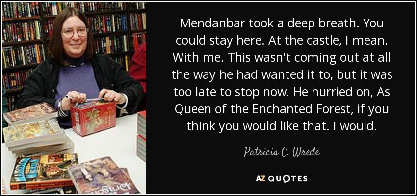 Mendanbar took a deep breath. You could stay here. At the castle, I mean. With me. This wasn't coming out at all the way he had wanted it to, but it was too late to stop now. He hurried on, As Queen of the Enchanted Forest, if you think you would like that. I would. - Patricia C. Wrede
