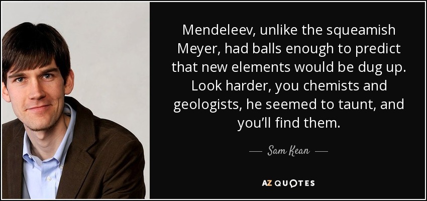 Mendeleev, unlike the squeamish Meyer, had balls enough to predict that new elements would be dug up. Look harder, you chemists and geologists, he seemed to taunt, and you’ll find them. - Sam Kean