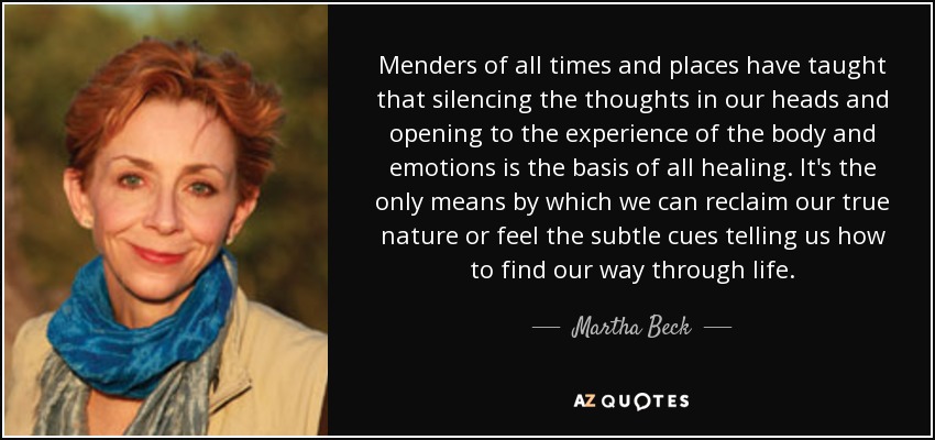 Menders of all times and places have taught that silencing the thoughts in our heads and opening to the experience of the body and emotions is the basis of all healing. It's the only means by which we can reclaim our true nature or feel the subtle cues telling us how to find our way through life. - Martha Beck