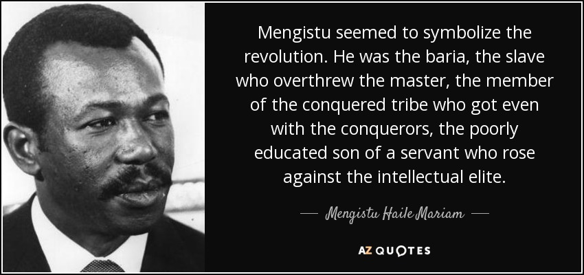 Mengistu seemed to symbolize the revolution. He was the baria, the slave who overthrew the master, the member of the conquered tribe who got even with the conquerors, the poorly educated son of a servant who rose against the intellectual elite. - Mengistu Haile Mariam