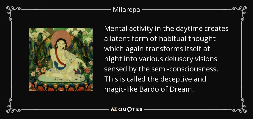 Mental activity in the daytime creates a latent form of habitual thought which again transforms itself at night into various delusory visions sensed by the semi-consciousness. This is called the deceptive and magic-like Bardo of Dream. - Milarepa
