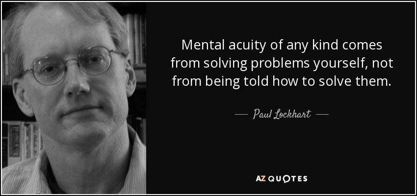 Mental acuity of any kind comes from solving problems yourself, not from being told how to solve them. - Paul Lockhart