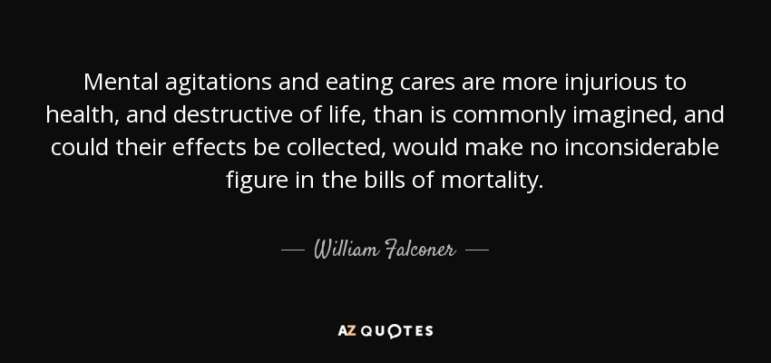 Mental agitations and eating cares are more injurious to health, and destructive of life, than is commonly imagined, and could their effects be collected, would make no inconsiderable figure in the bills of mortality. - William Falconer