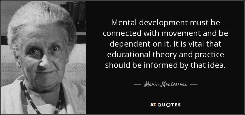Mental development must be connected with movement and be dependent on it. It is vital that educational theory and practice should be informed by that idea. - Maria Montessori