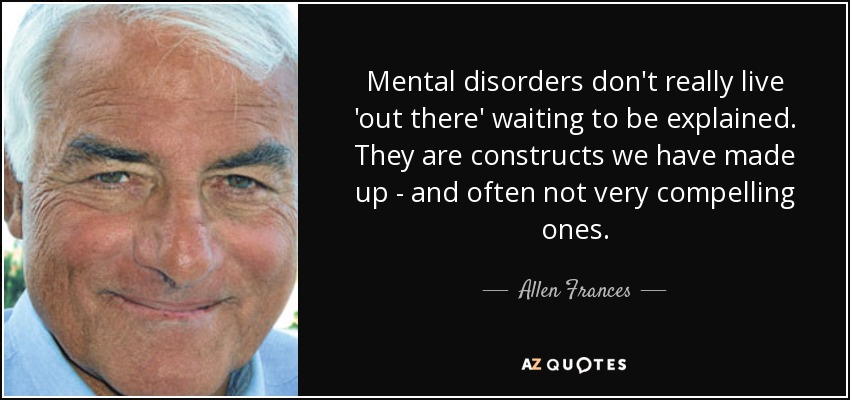 Mental disorders don't really live 'out there' waiting to be explained. They are constructs we have made up - and often not very compelling ones. - Allen Frances
