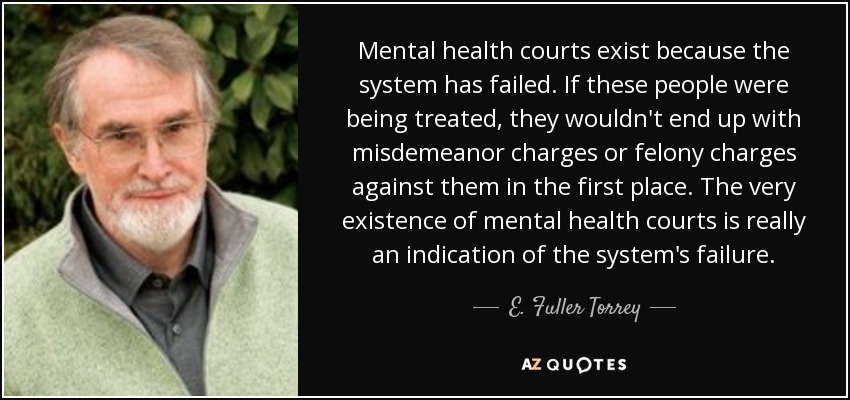 Mental health courts exist because the system has failed. If these people were being treated, they wouldn't end up with misdemeanor charges or felony charges against them in the first place. The very existence of mental health courts is really an indication of the system's failure. - E. Fuller Torrey