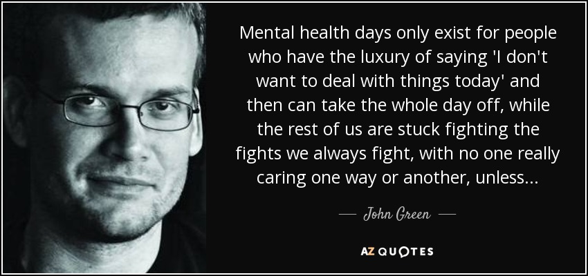 Mental health days only exist for people who have the luxury of saying 'I don't want to deal with things today' and then can take the whole day off, while the rest of us are stuck fighting the fights we always fight, with no one really caring one way or another, unless... - John Green