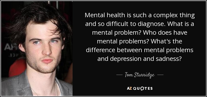 Mental health is such a complex thing and so difficult to diagnose. What is a mental problem? Who does have mental problems? What's the difference between mental problems and depression and sadness? - Tom Sturridge