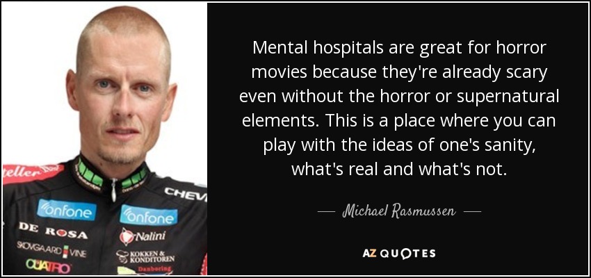 Mental hospitals are great for horror movies because they're already scary even without the horror or supernatural elements. This is a place where you can play with the ideas of one's sanity, what's real and what's not. - Michael Rasmussen