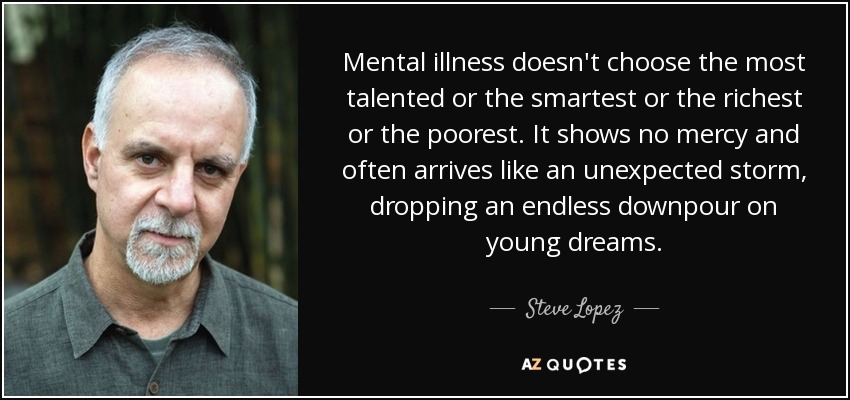 Mental illness doesn't choose the most talented or the smartest or the richest or the poorest. It shows no mercy and often arrives like an unexpected storm, dropping an endless downpour on young dreams. - Steve Lopez