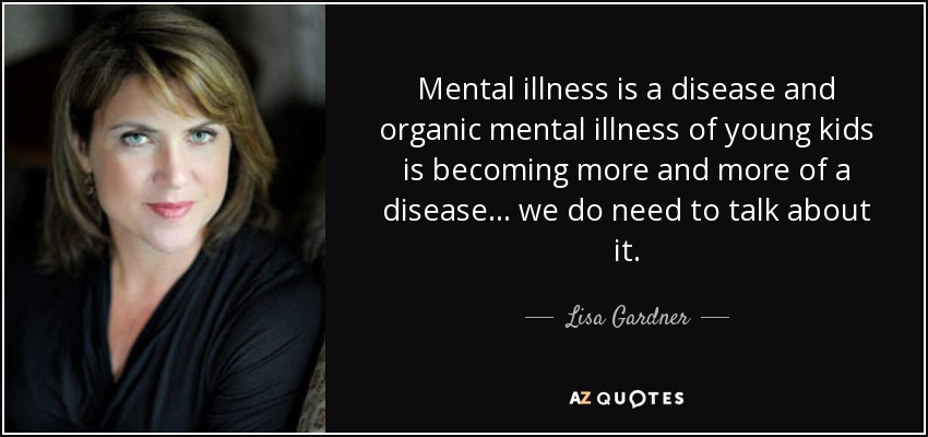 Mental illness is a disease and organic mental illness of young kids is becoming more and more of a disease... we do need to talk about it. - Lisa Gardner